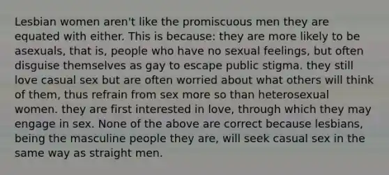 Lesbian women aren't like the promiscuous men they are equated with either. This is because: they are more likely to be asexuals, that is, people who have no sexual feelings, but often disguise themselves as gay to escape public stigma. they still love casual sex but are often worried about what others will think of them, thus refrain from sex more so than heterosexual women. they are first interested in love, through which they may engage in sex. None of the above are correct because lesbians, being the masculine people they are, will seek casual sex in the same way as straight men.