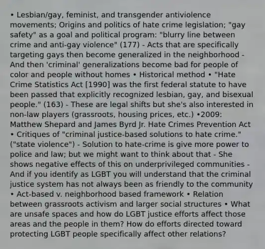 • Lesbian/gay, feminist, and transgender antiviolence movements; Origins and politics of hate crime legislation; "gay safety" as a goal and political program: "blurry line between crime and anti-gay violence" (177) - Acts that are specifically targeting gays then become generalized in the neighborhood - And then 'criminal' generalizations become bad for people of color and people without homes • Historical method • "Hate Crime Statistics Act [1990] was the first federal statute to have been passed that explicitly recognized lesbian, gay, and bisexual people." (163) - These are legal shifts but she's also interested in non-law players (grassroots, housing prices, etc.) •2009: Matthew Shepard and James Byrd Jr. Hate Crimes Prevention Act • Critiques of "criminal justice-based solutions to hate crime." ("state violence") - Solution to hate-crime is give more power to police and law; but we might want to think about that - She shows negative effects of this on underprivileged communities - And if you identify as LGBT you will understand that the criminal justice system has not always been as friendly to the community • Act-based v. neighborhood based framework • Relation between grassroots activism and larger social structures • What are unsafe spaces and how do LGBT justice efforts affect those areas and the people in them? How do efforts directed toward protecting LGBT people specifically affect other relations?