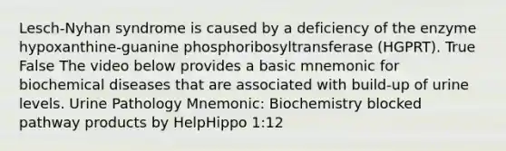 Lesch-Nyhan syndrome is caused by a deficiency of the enzyme hypoxanthine-guanine phosphoribosyltransferase (HGPRT). True False The video below provides a basic mnemonic for biochemical diseases that are associated with build-up of urine levels. Urine Pathology Mnemonic: Biochemistry blocked pathway products by HelpHippo 1:12