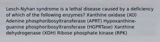 Lesch-Nyhan syndrome is a lethal disease caused by a deficiency of which of the following enzymes? Xanthine oxidase (XO) Adenine phosphoribosyltransferase (APRT) Hypoxanthine-guanine phosphoribosyltransferase (HGPRTase) Xanthine dehydrogenase (XDH) Ribose phosphate kinase (RPK)