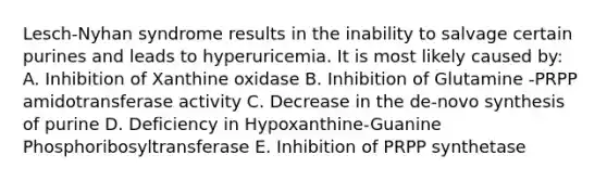 Lesch-Nyhan syndrome results in the inability to salvage certain purines and leads to hyperuricemia. It is most likely caused by: A. Inhibition of Xanthine oxidase B. Inhibition of Glutamine -PRPP amidotransferase activity C. Decrease in the de-novo synthesis of purine D. Deficiency in Hypoxanthine-Guanine Phosphoribosyltransferase E. Inhibition of PRPP synthetase