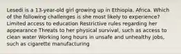 Lesedi is a 13-year-old girl growing up in Ethiopia, Africa. Which of the following challenges is she most likely to experience? Limited access to education Restrictive rules regarding her appearance Threats to her physical survival, such as access to clean water Working long hours in unsafe and unhealthy jobs, such as cigarette manufacturing