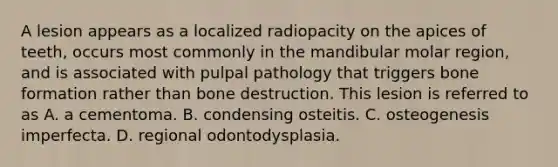 A lesion appears as a localized radiopacity on the apices of teeth, occurs most commonly in the mandibular molar region, and is associated with pulpal pathology that triggers bone formation rather than bone destruction. This lesion is referred to as A. a cementoma. B. condensing osteitis. C. osteogenesis imperfecta. D. regional odontodysplasia.