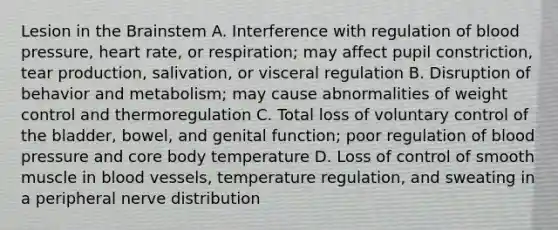 Lesion in the Brainstem A. Interference with regulation of blood pressure, heart rate, or respiration; may affect pupil constriction, tear production, salivation, or visceral regulation B. Disruption of behavior and metabolism; may cause abnormalities of weight control and thermoregulation C. Total loss of voluntary control of the bladder, bowel, and genital function; poor regulation of blood pressure and core body temperature D. Loss of control of smooth muscle in blood vessels, temperature regulation, and sweating in a peripheral nerve distribution