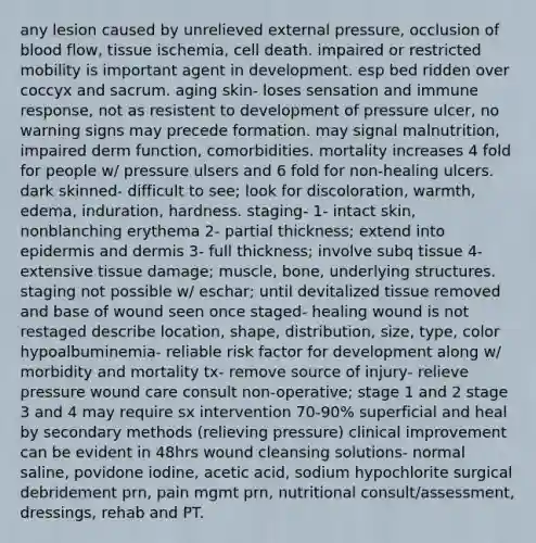 any lesion caused by unrelieved external pressure, occlusion of blood flow, tissue ischemia, cell death. impaired or restricted mobility is important agent in development. esp bed ridden over coccyx and sacrum. aging skin- loses sensation and immune response, not as resistent to development of pressure ulcer, no warning signs may precede formation. may signal malnutrition, impaired derm function, comorbidities. mortality increases 4 fold for people w/ pressure ulsers and 6 fold for non-healing ulcers. dark skinned- difficult to see; look for discoloration, warmth, edema, induration, hardness. staging- 1- intact skin, nonblanching erythema 2- partial thickness; extend into epidermis and dermis 3- full thickness; involve subq tissue 4- extensive tissue damage; muscle, bone, underlying structures. staging not possible w/ eschar; until devitalized tissue removed and base of wound seen once staged- healing wound is not restaged describe location, shape, distribution, size, type, color hypoalbuminemia- reliable risk factor for development along w/ morbidity and mortality tx- remove source of injury- relieve pressure wound care consult non-operative; stage 1 and 2 stage 3 and 4 may require sx intervention 70-90% superficial and heal by secondary methods (relieving pressure) clinical improvement can be evident in 48hrs wound cleansing solutions- normal saline, povidone iodine, acetic acid, sodium hypochlorite surgical debridement prn, pain mgmt prn, nutritional consult/assessment, dressings, rehab and PT.