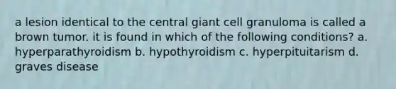 a lesion identical to the central giant cell granuloma is called a brown tumor. it is found in which of the following conditions? a. hyperparathyroidism b. hypothyroidism c. hyperpituitarism d. graves disease