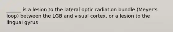 ______ is a lesion to the lateral optic radiation bundle (Meyer's loop) between the LGB and visual cortex, or a lesion to the lingual gyrus