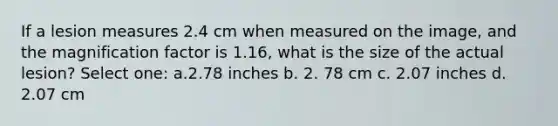 If a lesion measures 2.4 cm when measured on the image, and the magnification factor is 1.16, what is the size of the actual lesion? Select one: a.2.78 inches b. 2. 78 cm c. 2.07 inches d. 2.07 cm