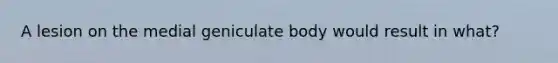 A lesion on the medial geniculate body would result in what?