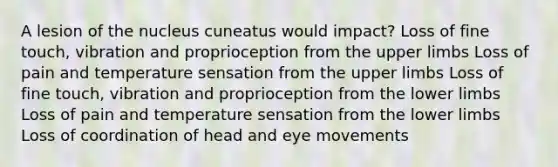 A lesion of the nucleus cuneatus would impact? Loss of fine touch, vibration and proprioception from the upper limbs Loss of pain and temperature sensation from the upper limbs Loss of fine touch, vibration and proprioception from the lower limbs Loss of pain and temperature sensation from the lower limbs Loss of coordination of head and eye movements