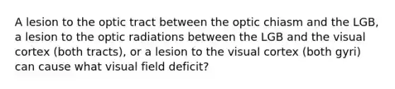 A lesion to the optic tract between the optic chiasm and the LGB, a lesion to the optic radiations between the LGB and the visual cortex (both tracts), or a lesion to the visual cortex (both gyri) can cause what visual field deficit?