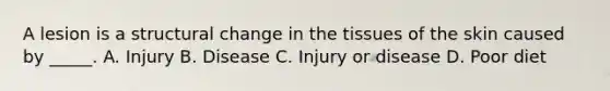 A lesion is a structural change in the tissues of the skin caused by _____. A. Injury B. Disease C. Injury or disease D. Poor diet