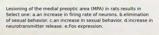 Lesioning of the medial preoptic area (MPA) in rats results in Select one: a.an increase in firing rate of neurons. b.elimination of sexual behavior. c.an increase in sexual behavior. d.increase in neurotransmitter release. e.Fos expression.