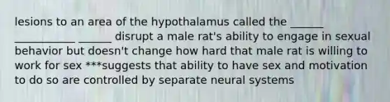 lesions to an area of the hypothalamus called the ______ ___________ ______ disrupt a male rat's ability to engage in sexual behavior but doesn't change how hard that male rat is willing to work for sex ***suggests that ability to have sex and motivation to do so are controlled by separate neural systems