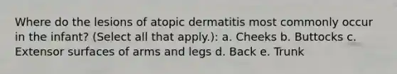 Where do the lesions of atopic dermatitis most commonly occur in the infant? (Select all that apply.): a. Cheeks b. Buttocks c. Extensor surfaces of arms and legs d. Back e. Trunk