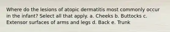 Where do the lesions of atopic dermatitis most commonly occur in the infant? Select all that apply. a. Cheeks b. Buttocks c. Extensor surfaces of arms and legs d. Back e. Trunk