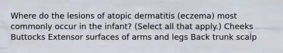 Where do the lesions of atopic dermatitis (eczema) most commonly occur in the infant? (Select all that apply.) Cheeks Buttocks Extensor surfaces of arms and legs Back trunk scalp