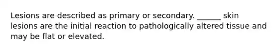 Lesions are described as primary or secondary. ______ skin lesions are the initial reaction to pathologically altered tissue and may be flat or elevated.