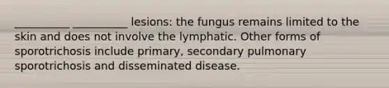 __________ __________ lesions: the fungus remains limited to the skin and does not involve the lymphatic. Other forms of sporotrichosis include primary, secondary pulmonary sporotrichosis and disseminated disease.