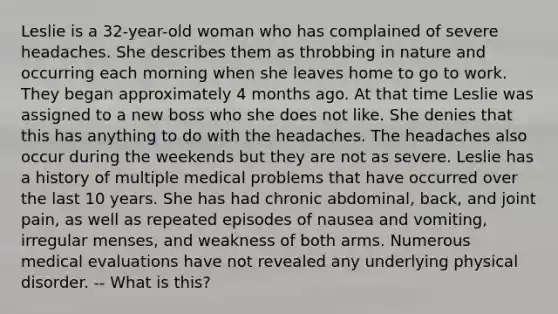 Leslie is a 32-year-old woman who has complained of severe headaches. She describes them as throbbing in nature and occurring each morning when she leaves home to go to work. They began approximately 4 months ago. At that time Leslie was assigned to a new boss who she does not like. She denies that this has anything to do with the headaches. The headaches also occur during the weekends but they are not as severe. Leslie has a history of multiple medical problems that have occurred over the last 10 years. She has had chronic abdominal, back, and joint pain, as well as repeated episodes of nausea and vomiting, irregular menses, and weakness of both arms. Numerous medical evaluations have not revealed any underlying physical disorder. -- What is this?