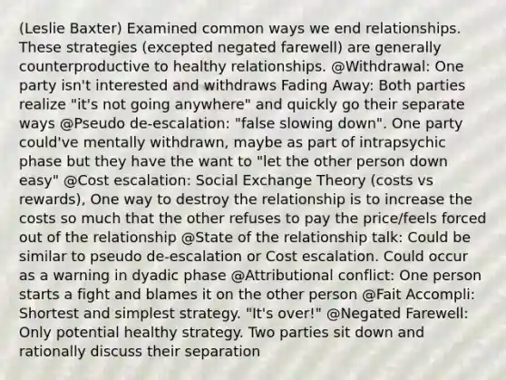 (Leslie Baxter) Examined common ways we end relationships. These strategies (excepted negated farewell) are generally counterproductive to healthy relationships. @Withdrawal: One party isn't interested and withdraws Fading Away: Both parties realize "it's not going anywhere" and quickly go their separate ways @Pseudo de-escalation: "false slowing down". One party could've mentally withdrawn, maybe as part of intrapsychic phase but they have the want to "let the other person down easy" @Cost escalation: Social Exchange Theory (costs vs rewards), One way to destroy the relationship is to increase the costs so much that the other refuses to pay the price/feels forced out of the relationship @State of the relationship talk: Could be similar to pseudo de-escalation or Cost escalation. Could occur as a warning in dyadic phase @Attributional conflict: One person starts a fight and blames it on the other person @Fait Accompli: Shortest and simplest strategy. "It's over!" @Negated Farewell: Only potential healthy strategy. Two parties sit down and rationally discuss their separation