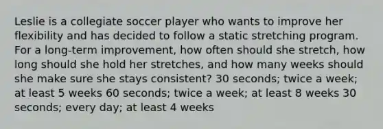 Leslie is a collegiate soccer player who wants to improve her flexibility and has decided to follow a static stretching program. For a long-term improvement, how often should she stretch, how long should she hold her stretches, and how many weeks should she make sure she stays consistent? 30 seconds; twice a week; at least 5 weeks 60 seconds; twice a week; at least 8 weeks 30 seconds; every day; at least 4 weeks