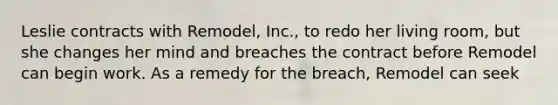 Leslie contracts with Remodel, Inc., to redo her living room, but she changes her mind and breaches the contract before Remodel can begin work. As a remedy for the breach, Remodel can seek