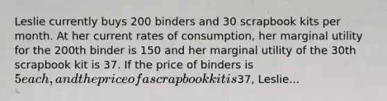 Leslie currently buys 200 binders and 30 scrapbook kits per month. At her current rates of consumption, her marginal utility for the 200th binder is 150 and her marginal utility of the 30th scrapbook kit is 37. If the price of binders is 5 each, and the price of a scrapbook kit is37, Leslie...