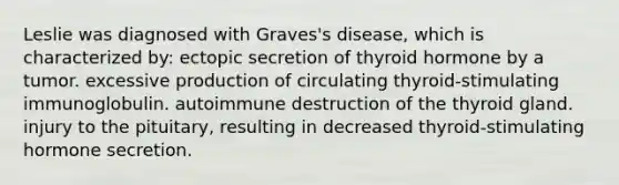 Leslie was diagnosed with Graves's disease, which is characterized by: ectopic secretion of thyroid hormone by a tumor. excessive production of circulating thyroid-stimulating immunoglobulin. autoimmune destruction of the thyroid gland. injury to the pituitary, resulting in decreased thyroid-stimulating hormone secretion.