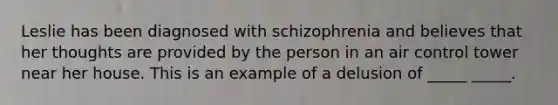 Leslie has been diagnosed with schizophrenia and believes that her thoughts are provided by the person in an air control tower near her house. This is an example of a delusion of _____ _____.