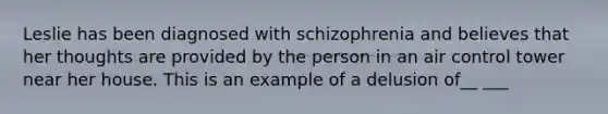 Leslie has been diagnosed with schizophrenia and believes that her thoughts are provided by the person in an air control tower near her house. This is an example of a delusion of__ ___