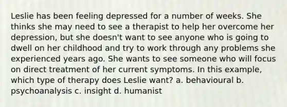 Leslie has been feeling depressed for a number of weeks. She thinks she may need to see a therapist to help her overcome her depression, but she doesn't want to see anyone who is going to dwell on her childhood and try to work through any problems she experienced years ago. She wants to see someone who will focus on direct treatment of her current symptoms. In this example, which type of therapy does Leslie want? a. behavioural b. psychoanalysis c. insight d. humanist