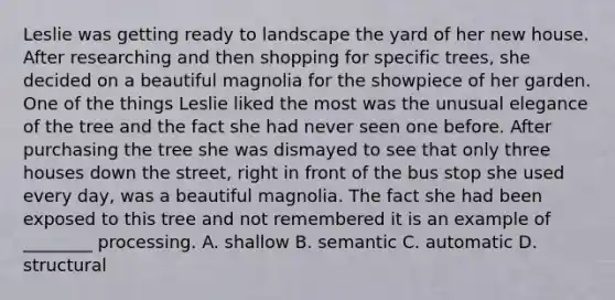 Leslie was getting ready to landscape the yard of her new house. After researching and then shopping for specific trees, she decided on a beautiful magnolia for the showpiece of her garden. One of the things Leslie liked the most was the unusual elegance of the tree and the fact she had never seen one before. After purchasing the tree she was dismayed to see that only three houses down the street, right in front of the bus stop she used every day, was a beautiful magnolia. The fact she had been exposed to this tree and not remembered it is an example of ________ processing. A. shallow B. semantic C. automatic D. structural