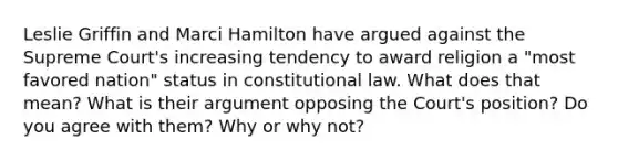 Leslie Griffin and Marci Hamilton have argued against the Supreme Court's increasing tendency to award religion a "most favored nation" status in constitutional law. What does that mean? What is their argument opposing the Court's position? Do you agree with them? Why or why not?