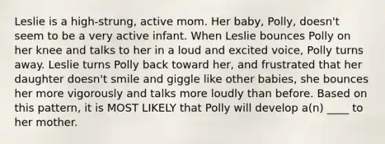 Leslie is a high-strung, active mom. Her baby, Polly, doesn't seem to be a very active infant. When Leslie bounces Polly on her knee and talks to her in a loud and excited voice, Polly turns away. Leslie turns Polly back toward her, and frustrated that her daughter doesn't smile and giggle like other babies, she bounces her more vigorously and talks more loudly than before. Based on this pattern, it is MOST LIKELY that Polly will develop a(n) ____ to her mother.