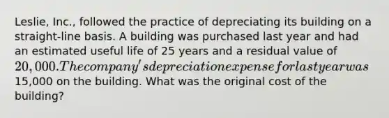 Leslie, Inc., followed the practice of depreciating its building on a straight-line basis. A building was purchased last year and had an estimated useful life of 25 years and a residual value of 20,000. The company's depreciation expense for last year was15,000 on the building. What was the original cost of the building?