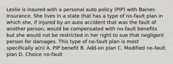 Leslie is insured with a personal auto policy (PIP) with Baines Insurance. She lives in a state that has a type of no-fault plan in which she, if injured by an auto accident that was the fault of another person, would be compensated with no-fault benefits but she would not be restricted in her right to sue that negligent person for damages. This type of no-fault plan is most specifically a(n) A. PIP benefit B. Add-on plan C. Modified no-fault plan D. Choice no-fault