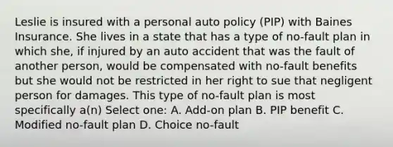 Leslie is insured with a personal auto policy (PIP) with Baines Insurance. She lives in a state that has a type of no-fault plan in which she, if injured by an auto accident that was the fault of another person, would be compensated with no-fault benefits but she would not be restricted in her right to sue that negligent person for damages. This type of no-fault plan is most specifically a(n) Select one: A. Add-on plan B. PIP benefit C. Modified no-fault plan D. Choice no-fault