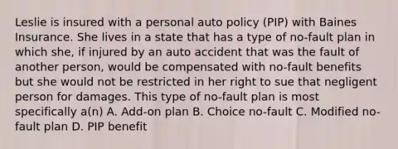 Leslie is insured with a personal auto policy (PIP) with Baines Insurance. She lives in a state that has a type of no-fault plan in which she, if injured by an auto accident that was the fault of another person, would be compensated with no-fault benefits but she would not be restricted in her right to sue that negligent person for damages. This type of no-fault plan is most specifically a(n) A. Add-on plan B. Choice no-fault C. Modified no-fault plan D. PIP benefit