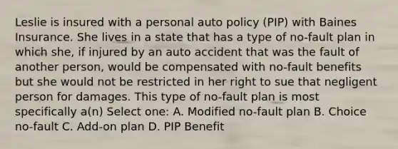 Leslie is insured with a personal auto policy (PIP) with Baines Insurance. She lives in a state that has a type of no-fault plan in which she, if injured by an auto accident that was the fault of another person, would be compensated with no-fault benefits but she would not be restricted in her right to sue that negligent person for damages. This type of no-fault plan is most specifically a(n) Select one: A. Modified no-fault plan B. Choice no-fault C. Add-on plan D. PIP Benefit