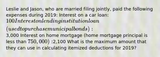 Leslie and Jason, who are married filing jointly, paid the following expenses during 2019: Interest on a car loan: 100 Interest on lending institution loan (used to purchase municipal bonds):3,000 Interest on home mortgage (home mortgage principal is less than 750,000):2,100 What is the maximum amount that they can use in calculating itemized deductions for 2019?