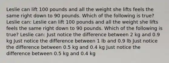 Leslie can lift 100 pounds and all the weight she lifts feels the same right down to 90 pounds. Which of the following is true? Leslie can: Leslie can lift 100 pounds and all the weight she lifts feels the same right down to 90 pounds. Which of the following is true? Leslie can: Just notice the difference between 2 kg and 0.9 kg Just notice the difference between 1 lb and 0.9 lb Just notice the difference between 0.5 kg and 0.4 kg Just notice the difference between 0.5 kg and 0.4 kg