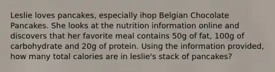 Leslie loves pancakes, especially ihop Belgian Chocolate Pancakes. She looks at the nutrition information online and discovers that her favorite meal contains 50g of fat, 100g of carbohydrate and 20g of protein. Using the information provided, how many total calories are in leslie's stack of pancakes?