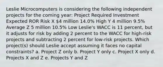 Leslie Microcomputers is considering the following independent projects for the coming year: Project Required Investment Expected ROR Risk X 4 million 14.0% High Y 4 million 9.5% Average Z 5 million 10.5% Low Leslie's WACC is 11 percent, but it adjusts for risk by adding 2 percent to the WACC for high-risk projects and subtracting 2 percent for low-risk projects. Which project(s) should Leslie accept assuming it faces no capital constraints? a. Project Z only b. Project Y only c. Project X only d. Projects X and Z e. Projects Y and Z