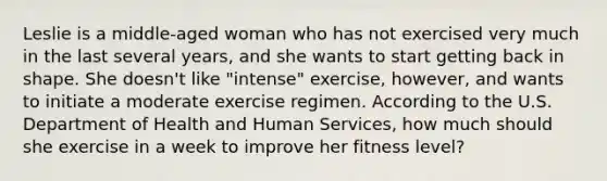 Leslie is a middle-aged woman who has not exercised very much in the last several years, and she wants to start getting back in shape. She doesn't like "intense" exercise, however, and wants to initiate a moderate exercise regimen. According to the U.S. Department of Health and Human Services, how much should she exercise in a week to improve her fitness level?