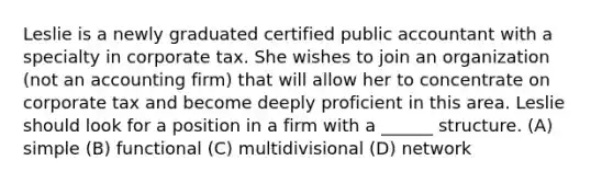 Leslie is a newly graduated certified public accountant with a specialty in corporate tax. She wishes to join an organization (not an accounting firm) that will allow her to concentrate on corporate tax and become deeply proficient in this area. Leslie should look for a position in a firm with a ______ structure. (A) simple (B) functional (C) multidivisional (D) network