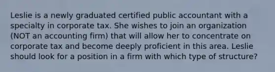 Leslie is a newly graduated certified public accountant with a specialty in corporate tax. She wishes to join an organization (NOT an accounting firm) that will allow her to concentrate on corporate tax and become deeply proficient in this area. Leslie should look for a position in a firm with which type of structure?