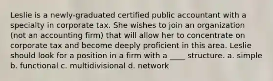 Leslie is a newly-graduated certified public accountant with a specialty in corporate tax. She wishes to join an organization (not an accounting firm) that will allow her to concentrate on corporate tax and become deeply proficient in this area. Leslie should look for a position in a firm with a ____ structure. a. simple b. functional c. multidivisional d. network