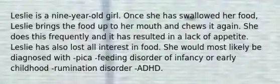 Leslie is a nine-year-old girl. Once she has swallowed her food, Leslie brings the food up to her mouth and chews it again. She does this frequently and it has resulted in a lack of appetite. Leslie has also lost all interest in food. She would most likely be diagnosed with -pica -feeding disorder of infancy or early childhood -rumination disorder -ADHD.