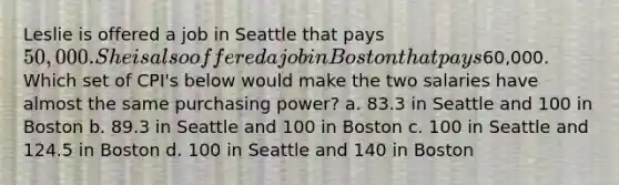 Leslie is offered a job in Seattle that pays 50,000. She is also offered a job in Boston that pays60,000. Which set of CPI's below would make the two salaries have almost the same purchasing power? a. 83.3 in Seattle and 100 in Boston b. 89.3 in Seattle and 100 in Boston c. 100 in Seattle and 124.5 in Boston d. 100 in Seattle and 140 in Boston